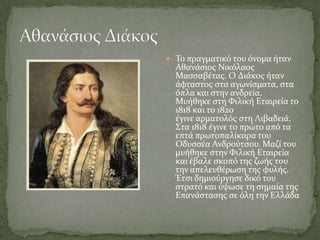  Σο πραγματικό του όνομα όταν
  Αθανϊςιοσ Νικόλαοσ
  Μαςςαβϋτασ. Ο Διϊκοσ όταν
  ϊφταςτοσ ςτα αγωνύςματα, ςτα
  όπλα και ςτην ανδρεύα.
  Μυόθηκε ςτη Υιλικό Εταιρεύα το
  1818 και το 1820
  ϋγινε αρματολόσ ςτη Λιβαδειϊ.
  ΢τα 1818 ϋγινε το πρώτο από τα
  επτϊ πρωτοπαλύκαρα του
  Οδυςςϋα Ανδρούτςου. Μαζύ του
  μυόθηκε ςτην Υιλικό Εταιρεύα
  και ϋβαλε ςκοπό τησ ζωόσ του
  την απελευθϋρωςη τησ φυλόσ.
  Έτςι δημιούργηςε δικό του
  ςτρατό και ύψωςε τη ςημαύα τησ
  Επανϊςταςησ ςε όλη την Ελλϊδα
 
