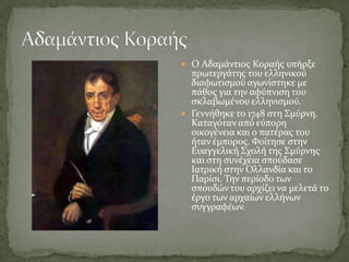  Ο Αδαμϊντιοσ Κοραόσ υπόρξε
  πρωτεργϊτησ του ελληνικού
  διαφωτιςμού αγωνύςτηκε με
  πϊθοσ για την αφύπνιςη του
  ςκλαβωμϋνου ελληνιςμού.
 Γεννόθηκε το 1748 ςτη ΢μύρνη.
  Καταγόταν από εύπορη
  οικογϋνεια και ο πατϋρασ του
  όταν ϋμποροσ. Υούτηςε ςτην
  Ευαγγελικό ΢χολό τησ ΢μύρνησ
  και ςτη ςυνϋχεια ςπούδαςε
  Ιατρικό ςτην Ολλανδύα και το
  Παρύςι. Σην περύοδο των
  ςπουδών του αρχύζει να μελετϊ το
  ϋργο των αρχαύων ελλόνων
  ςυγγραφϋων.
 