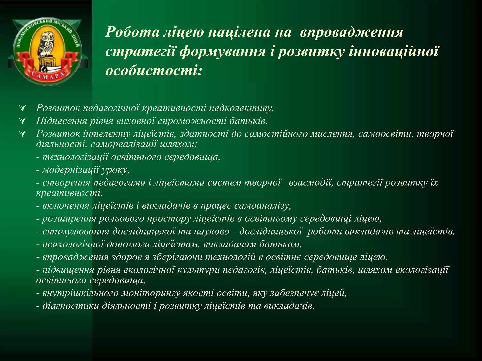 Робота ліцею націлена на впровадження
                 стратегії формування і розвитку інноваційної
                 особистості:

 Розвиток педагогічної креативності педколективу.
 Піднесення рівня виховної спроможності батьків.
 Розвиток інтелекту ліцеїстів, здатності до самостійного мислення, самоосвіти, творчої
   діяльності, самореалізації шляхом:
   - технологізації освітнього середовища,
   - модернізації уроку,
   - створення педагогами і ліцеїстами систем творчої взаємодії, стратегії розвитку їх
   креативності,
   - включення ліцеїстів і викладачів в процес самоаналізу,
   - розширення рольового простору ліцеїстів в освітньому середовищі ліцею,
   - стимулювання дослідницької та науково—дослідницької роботи викладачів та ліцеїстів,
   - психологічної допомоги ліцеїстам, викладачам батькам,
   - впровадження здоров я зберігаючи технологій в освітнє середовище ліцею,
   - підвищення рівня екологічної культури педагогів, ліцеїстів, батьків, шляхом екологізації
   освітнього середовища,
   - внутрішкільного моніторингу якості освіти, яку забезпечує ліцей,
   - діагностики діяльності і розвитку ліцеїстів та викладачів.
 