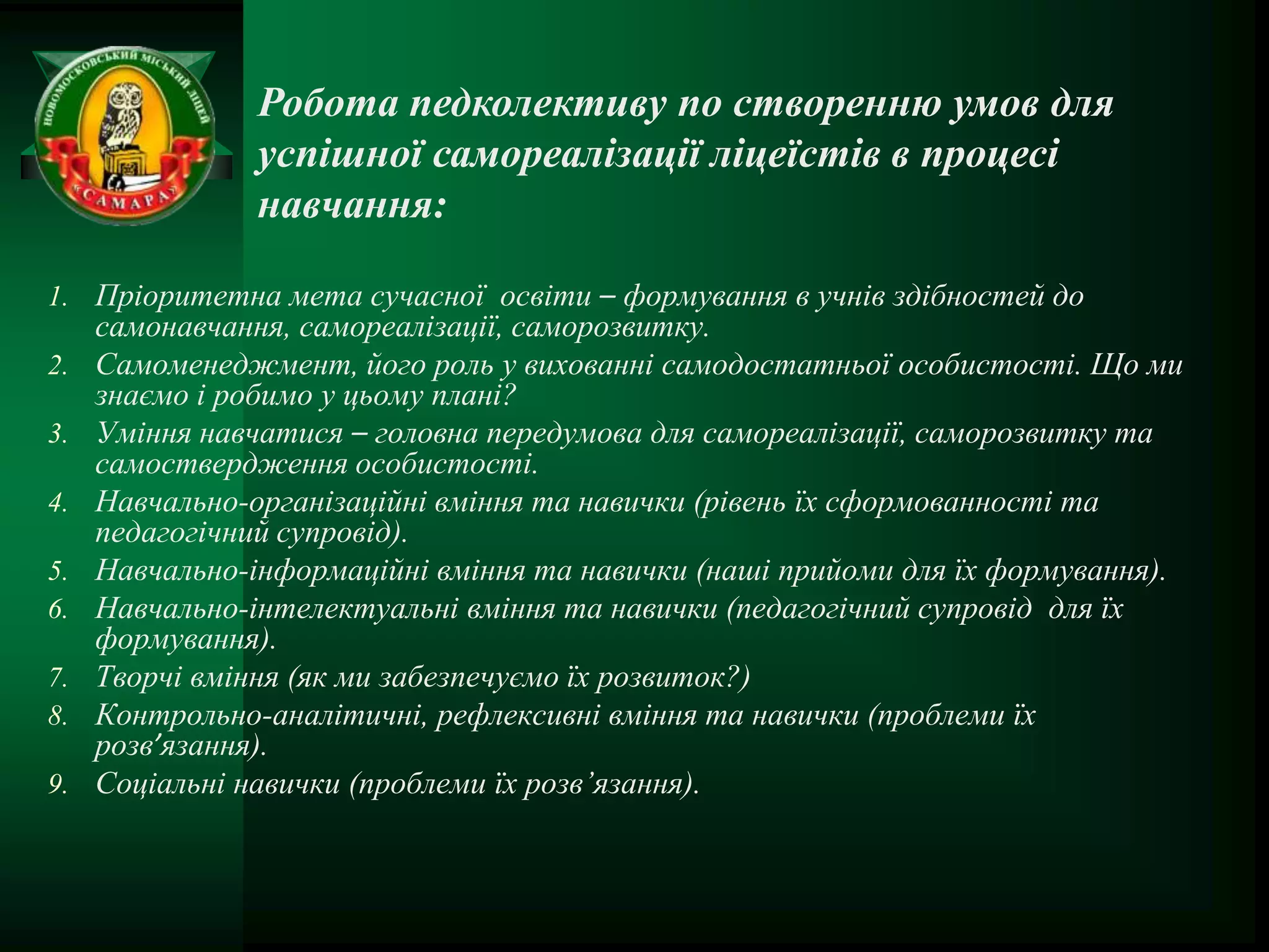 Робота педколективу по створенню умов для
                успішної самореалізації ліцеїстів в процесі
                навчання:

1. Пріоритетна мета сучасної освіти – формування в учнів здібностей до
     самонавчання, самореалізації, саморозвитку.
2.   Самоменеджмент, його роль у вихованні самодостатньої особистості. Що ми
     знаємо і робимо у цьому плані?
3.   Уміння навчатися – головна передумова для самореалізації, саморозвитку та
     самоствердження особистості.
4.   Навчально-організаційні вміння та навички (рівень їх сформованності та
     педагогічний супровід).
5.   Навчально-інформаційні вміння та навички (наші прийоми для їх формування).
6.   Навчально-інтелектуальні вміння та навички (педагогічний супровід для їх
     формування).
7.   Творчі вміння (як ми забезпечуємо їх розвиток?)
8.   Контрольно-аналітичні, рефлексивні вміння та навички (проблеми їх
     розв’язання).
9.   Соціальні навички (проблеми їх розв’язання).
 