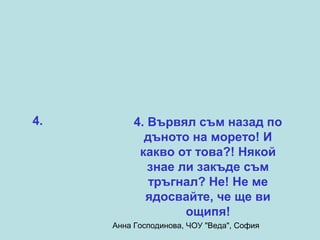 4.        4. Вървял съм назад по
            дъното на морето! И
           какво от това?! Някой
             знае ли закъде съм
             тръгнал? Не! Не ме
            ядосвайте, че ще ви
                   ощипя!
     Анна Господинова, ЧОУ "Веда", София
 