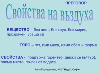 ПРЕГОВОР




  ВЕЩЕСТВО – без цвят, без вкус, без мирис,
  прозрачен, усеща се

         ТЯЛО – газ, има маса, няма обем и форма


СВОЙСТВА - поддържа горенето, движи се (вятър),
заема място, по-лек от водата
                Анна Господинова, ЧОУ "Веда", София
 