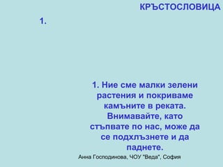 КРЪСТОСЛОВИЦА
1.




        1. Ние сме малки зелени
         растения и покриваме
            камъните в реката.
             Внимавайте, като
        стъпвате по нас, може да
           се подхлъзнете и да
                 паднете.
     Анна Господинова, ЧОУ "Веда", София
 