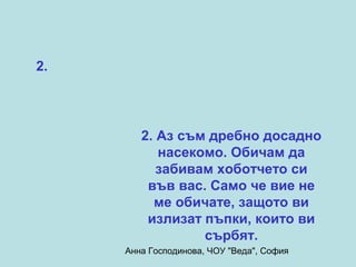 2.




        2. Аз съм дребно досадно
           насекомо. Обичам да
           забивам хоботчето си
         във вас. Само че вие не
          ме обичате, защото ви
         излизат пъпки, които ви
                 сърбят.
     Анна Господинова, ЧОУ "Веда", София
 