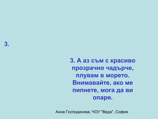 3.

           3. А аз съм с красиво
            прозрачно чадърче,
             плувам в морето.
            Внимавайте, ако ме
            пипнете, мога да ви
                   опаря.

     Анна Господинова, ЧОУ "Веда", София
 