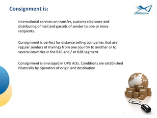 Consignment is:

   International services on transfer, customs clearance and
   distributing of mail and parcels of sender to one or more
   recipients.

   Consignment is perfect for distance selling companies that are
   regular senders of mailings from one country to another or to
   several countries in the B2C and / or B2B segment.

   Consignment is envisaged in UPU Acts. Conditions are established
   bilaterally by operators of origin and destination.
 