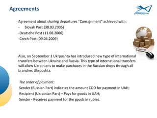 Agreements

  Agreement about sharing departures "Consignment" achieved with:
  - Slovak Post (30.03.2005)
  -Deutsсhe Post (11.08.2006)
  -Czech Post (09.04.2009)



  Also, on September 1 Ukrposhta has introduced new type of international
  transfers between Ukraine and Russia. This type of international transfers
  will allow Ukrainians to make purchases in the Russian shops through all
  branches Ukrposhta.

   The order of payment:
   Sender (Russian Part) indicates the amount COD for payment in UAH;
   Recipient (Ukrainian Part) – Pays for goods in UAH;
   Sender - Receives payment for the goods in rubles.
 