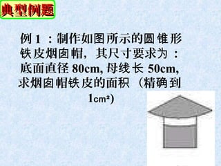 典型例题

 例 1 ：制作如图 所示的圆锥 形
 铁 皮烟囱 帽，其尺寸要求为 ：
 底面直径 80cm, 母线长 50cm,
 求烟囱 帽铁 皮的面积 （精确 到
         1cm² )
 