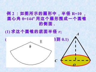 例 2 ：如图所示的扇形中，半径 R=10 ，
圆心角 θ=144° 用这个扇形围成一个圆锥
            的侧面 .
(1) 求这个圆锥的底面半径 r;
                             A
(2) 求这个圆锥的高 ( 精确到 0.1)



                 C
                         O
 