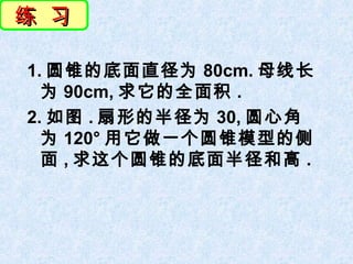 练 习

1. 圆锥的底面直径为 80cm. 母线长
  为 90cm, 求它的全面积 .
2. 如图 . 扇形的半径为 30, 圆心角
  为 120° 用它做一个圆锥模型的侧
  面 , 求这个圆锥的底面半径和高 .
 