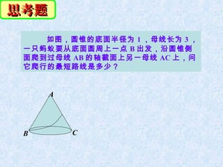 思考题
    如图，圆锥的底面半径为 1 ，母线长为 3 ，
 一只蚂蚁要从底面圆周上一点 B 出发，沿圆锥侧
 面爬到过母线 AB 的轴截面上另一母线 AC 上，问
 它爬行的最短路线是多少？


      A




 B        C
 