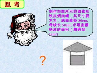 思 考
          制作如图所示的圆锥形
          铁皮烟囱帽，其尺寸要
          求为：底面直径 80cm,
          母线长 50cm, 求烟囱帽
          铁皮的面积（精确到
          1cm²)




      ?
 