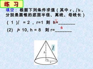练 习
填空 : 根据下列条件求值（其中 r 、 h 、
                    l
分别是圆锥的底面半径、高线、母线长）
     l
（ 1 ） = 2 ， r=1 则 h=_______
                     3
                       6
(2) l= 10, h = 8 则 r=_______



                        l


             图 23.3.6
 
