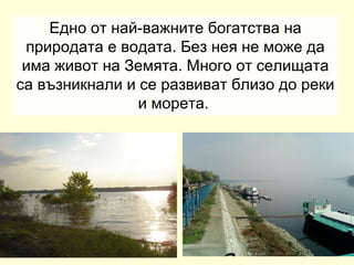 Едно от най-важните богатства на
 природата е водата. Без нея не може да
 има живот на Земята. Много от селищата
са възникнали и се развиват близо до реки
                и морета.
 