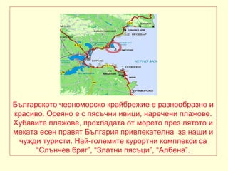 Българското черноморско крайбрежие е разнообразно и
красиво. Осеяно е с пясъчни ивици, наречени плажове.
Хубавите плажове, прохладата от морето през лятото и
меката есен правят България привлекателна за наши и
 чужди туристи. Най-големите курортни комплекси са
      “Слънчев бряг”, “Златни пясъци”, “Албена”.
 