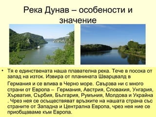 Река Дунав – особености и
                значение




• Тя е единствената наша плавателна река. Тече в посока от
  запад на изток. Извира от планината Шварцвалд в
  Германия и се влива в Черно море. Свързва ни с много
  страни от Европа – Германия, Австрия, Словакия, Унгария,
  Хърватия, Сърбия, България, Румъния, Молдова и Украйна
  . Чрез нея се осъществяват връзките на нашата страна със
  страните от Западна и Централна Европа, чрез нея ние се
  приобщаваме към Европа.
 