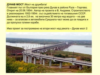 ДУНАВ МОСТ /Мост на дружбата/
Главният път от България през река Дунав в района Русе – Гюргево.
Открит на 20.06.1954г. Автор на проекта е В. Андреев. Строителството
е реализирано 1952-1954г. със съдействието на тогавашния СССР.
Дължината му е 2,8 км, на височина 30 метра над водата – на две
нива – за влакове и автомобили.Средната част може да се повдига и
да пропуска големи кораби.

Има проект за построяване на втори мост над реката – Дунав мост 2
 