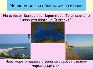 Черно море – особености и значение

На изток от България е Черно море. То е наречено
          “морската врата на България”.




 Чрез морето нашата страна се свързва с всички
               морски държави.
 