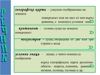 географска карта - умалено изображение на
земната
             повърхност или на част от нея върху
             равнина, с помощта условни знаци
             и цветове.
  континент – голяма суша на земната
повърхност

   полуостров - суша, обградена от две или три
               страни с вода


условни знаци – знаци, с чиято помощ са
изобразени
               върху географската карта различни
               обекти – морета, планини, равнини,
               низини, селища, пътища и др.
 