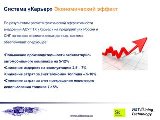 Система «Карьер» Экономический эффект

По результатам расчета фактической эффективности
внедрения АСУ ГТК «Карьер» на предприятиях России и
СНГ на основе статистических данных, система
обеспечивает следующее:


•Повышение производительности экскаваторно-
автомобильного комплекса на 5-12%
•Снижение издержек на эксплуатацию 2,5 – 7%
•Снижение затрат за счет экономии топлива – 5-10%
•Снижение затрат за счет прекращения нецелевого
использования топлива 7-15%




                                    www.vistgroup.ru
 