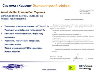Система «Карьер» Экономический эффект

ArcelorMittal Кривой Рог, Украина
Использование системы «Карьер» за
первый год позволило:


•    Увеличить производительность ГТК на 12 %
•    Уменьшить потребление топлива на 7 %
•    Повысить ответственность и культуру
     персонала
•    Увеличить техническую готовность
     автосамосвалов
•    Исключить хищение ГСМ и нецелевое
     использования




                                        www.vistgroup.ru
 