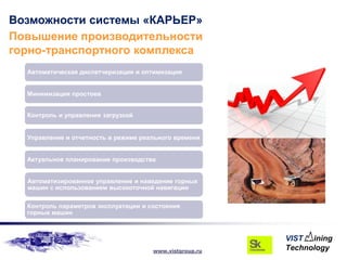 Возможности системы «КАРЬЕР»
Повышение производительности
горно-транспортного комплекса
  Автоматическая диспетчеризация и оптимизация


  Минимизация простоев


  Контроль и управление загрузкой


  Управление и отчетность в режиме реального времени


  Актуальное планирование производства


  Автоматизированное управление и наведение горных
  машин с использованием высокоточной навигации

  Контроль параметров эксплуатации и состояния
  горных машин




                                      www.vistgroup.ru
 