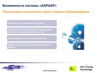 Возможности системы «КАРЬЕР»
Повышение жизненного цикла горного оборудования


  Контроль и управление загрузкой

  Контроль эксплуатационных параметров
  (скорость, загрузка, уклоны и т.д.)

  Планирование и учет ТО и ремонтов

  Удаленный контроль состояния горных
  машин




                               www.vistgroup.ru
 