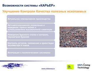 Возможности системы «КАРЬЕР»
Улучшение Контроля Качества полезных ископаемых

  Актуальное планирование производства

  Автоматизированное управление и
  наведение горных машин с
  использованием высокоточной навигации

  Наведение бурового станка и контроль
  параметров бурения

  Контроль уступов, положения и ориентации
  экскаватора и ковша


  Интеграция с геологическими системами




                               www.vistgroup.ru
 