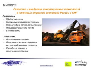 МИССИЯ
          Развитие и внедрение инновационных технологий
            в ключевых отраслях экономики России и СНГ
Повышаем
   Эффективность
   Контроль использования техники
   Срок службы и готовность техники
   Производительность труда
   Безопасность

Уменьшаем
 Операционные расходы
 Негативное влияние персонала
  на производственные процессы
 Расходы на ремонт и
  обслуживание техники




                                  www.vistgroup.ru
 