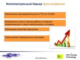 Интеллектуальный Карьер Цели внедрения


Увеличение производительности ГТК на 15-20%


Возможность вести горные работы в тяжелых
климатических и горно-геологических условиях

Изменение качества персонала


Уменьшение операционных расходов




                           www.vistgroup.ru
 