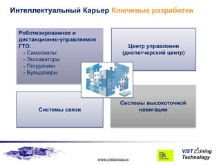 Интеллектуальный Карьер Ключевые разработки

  Роботизированное и
  дистанционно-управляемое
  ГТО:                                     Центр управления
   - Самосвалы                           (диспетчерский центр)
   - Экскаваторы
   - Погрузчики
   - Бульдозеры




                                        Системы высокоточной
        Системы связи                         навигации




                             www.vistgroup.ru
 