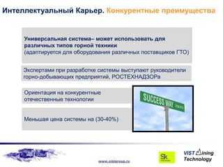 Интеллектуальный Карьер. Конкурентные преимущества


     Универсальная система– может использовать для
     различных типов горной техники
     (адаптируется для оборудования различных поставщиков ГТО)


    Экспертами при разработке системы выступают руководители
    горно-добывающих предприятий, РОСТЕХНАДЗОРа

     Ориентация на конкурентные
     отечественные технологии


     Меньшая цена системы на (30-40%)




                              www.vistgroup.ru
 