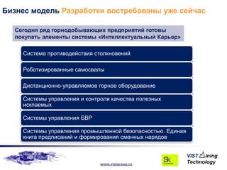 Бизнес модель Разработки востребованы уже сейчас

  Сегодня ряд горнодобывающих предприятий готовы
  покупать элементы системы «Интеллектуальный Карьер»

    Система противодействия столкновений

    Роботизированные самосвалы

    Дистанционно-управляемое горное оборудование

    Системы управления и контроля качества полезных
    искпаемых

    Системы управления БВР

    Системы управления промышленной безопасностью. Единая
    книга предписаний и формирования сменных нарядов



                              www.vistgroup.ru
 