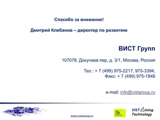Спасибо за внимание!

Дмитрий Клебанов – директор по развитию



                                          ВИСТ Групп
            107078, Докучаев пер, д. 3/1, Москва, Россия

                         Тел.: + 7 (499) 975-2217, 975-3394,
                                    Факс: + 7 (499) 975-1846


                                   e-mail: info@vistgroup.ru




                www.vistgroup.ru
 