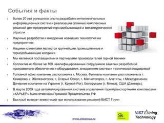 События и факты
   более 20 лет успешного опыта разработки интеллектуальных
    информационных систем и реализации сложных комплексных
    решений для предприятий горнодобывающей и металлургической
    отрасли
   Научные разработки и внедрение новейших технологий на
    предприятиях
   Нашими клиентами являются крупнейшие промышленные и
    горнодобывающие холдинги
   Мы являемся поставщиками и партнерами производителей горной техники
   Коллектив из более че 100 квалифицированных сотрудников занятых разработкой
    программного обеспечения и оборудования, внедрением систем и технической поддержкой
   Головной офис компании расположен в г. Москва. Филиалы компании расположены в г.
    Кемерово, г. Железногорск, г. Старый Оскол, г. Магнитогорск, г. Апатиты, г.Междуреченск.
    Дочерние компании на Украине (г. Кривой Рог), Белоруссии (г. Минск), США (Данверс).
   В марте 2009 года автоматизированная система управления горнотранспортными комплексами
    «КАРЬЕР» была отмечена Премией Правительства РФ
   Быстрый возврат инвестиций при использовании решений ВИСТ Групп




                                          www.vistgroup.ru
 