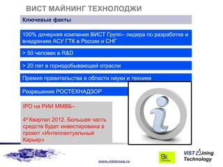 ВИСТ МАЙНИНГ ТЕХНОЛОДЖИ
Ключевые факты

100% дочерняя компания ВИСТ Групп– лидера по разработке и
внедрению АСУ ГТК в России и СНГ

> 50 человек в R&D

> 20 лет в горнодобывающей отрасли

Премия правительства в области науки и техники

Разрешения РОСТЕХНАДЗОР

IPO на РИИ ММВБ–

4й Квартал 2012. Большая часть
средств будет инвестирована в
проект «Интеллектуальный
Карьер»


                           www.vistgroup.ru
 