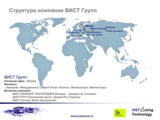 Структура компании ВИСТ Групп

                                                            Апатиты
                                                               Москва
                                                                               Кемерово
                                                                   Магнитогорск
                                                   Минск
                                                                                 Междуреченск
                                             (Белоруссия)       Железногорск
                                                                Старый Оскол
                                                  Кривой Рог
                                                  (Украина)




ВИСТ Групп:
Головной офис - Москва
Филиалы
 - Кемерово, Междуреченск, Старый Оскол, Апатиты, Железногорск, Магнитогорск
Дочерние компания
       -ВИСТ МАЙНИНГ ТЕХНОЛОДЖИ (Москва) - резидент ф. Сколково
       -ВИСТГРУП Технический Центр, Кривой Рог (Украина)
       -ВИСТ Сенсор, Минск (Белоруссия)




                                                 www.vistgroup.ru
 
