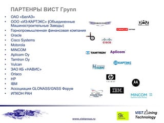 ПАРТЕНРЫ ВИСТ Групп
•   ОАО «БелАЗ»
•   ООО «ИЗ-КАРТЭКС» (Объединенные
    Машиностроительные Заводы)
•   Горнопромышленная финансовая компания
•   Oracle
•   Cisco Systems
•   Motorola
•   MINCOM
•   Aplicom Oy
•   Tamtron Oy
•   Vulcan
•   ЗАО КБ «НАВИС»
•   Orlaco
•   HP
•   IBM
•   Ассоциация GLONASS/GNSS Форум
•   ИПКОН РАН




                                  www.vistgroup.ru
 