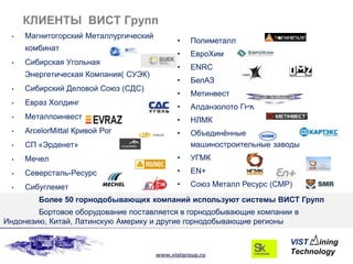 КЛИЕНТЫ ВИСТ Групп
 •   Магнитогорский Металлургический
                                             •    Полиметалл
     комбинат
                                             •    ЕвроХим
 •   Сибирская Угольная
                                             •    ENRC
     Энергетическая Компания( СУЭК)
                                             •    БелАЗ
 •   Сибирский Деловой Союз (СДС)
                                             •    Метинвест
 •   Евраз Холдинг
                                             •    Алданзолото ГРК
 •   Металлоинвест                           •    НЛМК
 •   ArcelorMittal Кривой Рог                •    Объединѐнные
 •   СП «Эрденет»                                 машиностроительные заводы
 •   Мечел                                   •    УГМК
 •   Северсталь-Ресурс                       •    EN+

 •   Сибуглемет                              •    Союз Металл Ресурс (СМР)
        Более 50 горнодобывающих компаний используют системы ВИСТ Групп
        Бортовое оборудование поставляется в горнодобывающие компании в
Индонезию, Китай, Латинскую Америку и другие горнодобывающие регионы



                                       www.vistgroup.ru
 