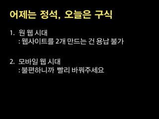 어제는 정석, 오늘은 구식
 원 웹 시대
 웹사이트를 개 만드는 건 용납 불가

 모바일 웹 시대
 불편하니까 빨리 바꿔주세요
 