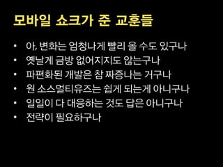 모바일 쇼크가 준 교훈들
•   아 변화는 엄청나게 빨리 올 수도 있구나
•   옛날게 금방 없어지지도 않는구나
•   파편화된 개발은 참 짜증나는 거구나
•   원 소스멀티유즈는 쉽게 되는게 아니구나
•   일일이 다 대응하는 것도 답은 아니구나
•   전략이 필요하구나
 