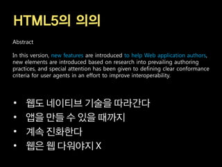 HTML5의 의의
Abstract

In this version, new features are introduced to help Web application authors,
new elements are introduced based on research into prevailing authoring
practices, and special attention has been given to defining clear conformance
criteria for user agents in an effort to improve interoperability.




•    웹도 네이티브 기술을 따라간다
•    앱을 만들 수 있을 때까지
•    계속 진화한다
•    웹은 웹 다워야지
 
