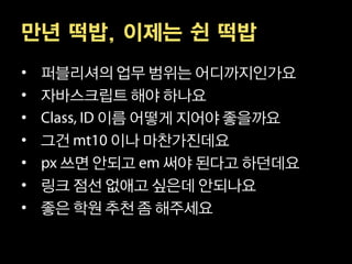 만년 떡밥, 이제는 쉰 떡밥
•   퍼블리셔의 업무 범위는 어디까지인가요
•   자바스크립트 해야 하나요
•        이름 어떻게 지어야 좋을까요
•   그건    이나 마찬가진데요
•    쓰면 안되고     써야 된다고 하던데요
•   링크 점선 없애고 싶은데 안되나요
•   좋은 학원 추천 좀 해주세요
 
