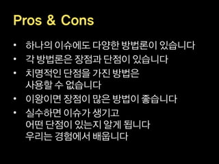 Pros & Cons
• 하나의 이슈에도 다양한 방법론이 있습니다
• 각 방법론은 장점과 단점이 있습니다
• 치명적인 단점을 가진 방법은
  사용할 수 없습니다
• 이왕이면 장점이 많은 방법이 좋습니다
• 실수하면 이슈가 생기고
  어떤 단점이 있는지 알게 됩니다
  우리는 경험에서 배웁니다
 