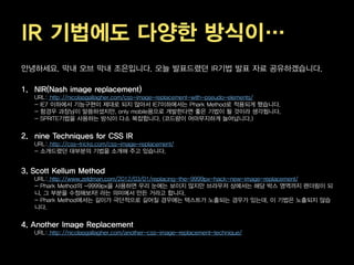 IR 기법에도 다양한 방식이…
안녕하세요. 막내 오브 막내 조은입니다. 오늘 발표드렸던 IR기법 발표 자료 공유하겠습니다.

1. NIR(Nash image replacement)
   URL: http://nicolasgallagher.com/css-image-replacement-with-pseudo-elements/
   - IE7 이하에서 기능구현이 제대로 되지 않아서 IE7이하에서는 Phark Method로 적용되게 했습니다.
   - 함경우 과장님이 말씀하셨지만, only mobile용으로 개발한다면 좋은 기법이 될 것이라 생각됩니다.
   - SPRITE기법을 사용하는 방식이 다소 복잡합니다. (코드량이 어마무지하게 늘어납니다.)


2. nine Techniques for CSS IR
   URL: http://css-tricks.com/css-image-replacement/
   - 소개드렸던 대부분의 기법을 소개해 주고 있습니다.


3. Scott Kellum Method
   URL: http://www.zeldman.com/2012/03/01/replacing-the-9999px-hack-new-image-replacement/
   - Phark Method의 -9999px을 사용하면 우리 눈에는 보이지 않지만 브라우저 상에서는 해당 박스 영역까지 렌더링이 되
   니, 그 부분을 수정해보자! 라는 의미에서 만든 거라고 합니다.
   - Phark Method에서는 길이가 극단적으로 길어질 경우에는 텍스트가 노출되는 경우가 있는데, 이 기법은 노출되지 않습
   니다.


4. Another Image Replacement
   URL: http://nicolasgallagher.com/another-css-image-replacement-technique/
 