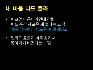 내 마음 나도 몰라
• 마크업 바운더리안에 갇혀
  어느 순간 새로운 게 없다는 느낌
  계속 공부하면 새로운 걸 알게되고

• 변화의 흐름이 너무 빨라서
  쫓아가기 버겁다는 느낌
 