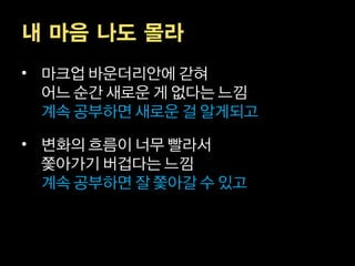 내 마음 나도 몰라
• 마크업 바운더리안에 갇혀
  어느 순간 새로운 게 없다는 느낌
  계속 공부하면 새로운 걸 알게되고

• 변화의 흐름이 너무 빨라서
  쫓아가기 버겁다는 느낌
  계속 공부하면 잘 쫓아갈 수 있고
 
