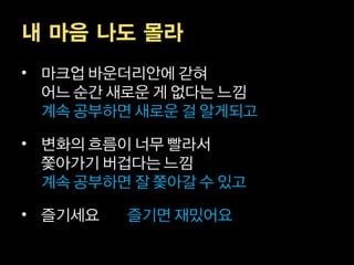 내 마음 나도 몰라
• 마크업 바운더리안에 갇혀
  어느 순간 새로운 게 없다는 느낌
  계속 공부하면 새로운 걸 알게되고

• 변화의 흐름이 너무 빨라서
  쫓아가기 버겁다는 느낌
  계속 공부하면 잘 쫓아갈 수 있고

• 즐기세요   즐기면 재밌어요
 