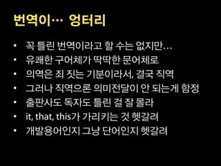 번역이… 엉터리
•   꼭 틀린 번역이라고 할 수는 없지만
•   유쾌한 구어체가 딱딱한 문어체로
•   의역은 죄 짓는 기분이라서 결국 직역
•   그러나 직역으론 의미전달이 안 되는게 함정
•   출판사도 독자도 틀린 걸 잘 몰라
•          가 가리키는 것 헷갈려
•   개발용어인지 그냥 단어인지 헷갈려
 