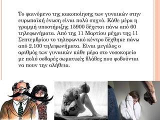 Το φαινόμενο της κακοποίησης των γυναικών στην
ευρωπαϊκή ένωση είναι πολύ συχνό. Κάθε μέρα η
γραμμή υποστήριξης 15900 δέχεται πάνω από 60
τηλεφωνήματα. Από της 11 Μαρτίου μέχρι της 11
Σεπτεμβρίου το τηλεφωνικό κέντρο δέχθηκε πάνω
από 2.100 τηλεφωνήματα. Είναι μεγάλος ο
αριθμός των γυναικών κάθε μέρα στο νοσοκομείο
με πολύ σοβαρές σωματικές βλάβες που φοβούνται
να πουν την αλήθεια.
 